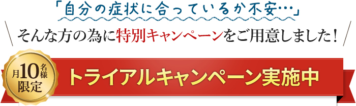 「自分の症状に合っているか不安…」そんな方の為に特別キャンペーン!月10名様限定トライアルキャンペーン実施中