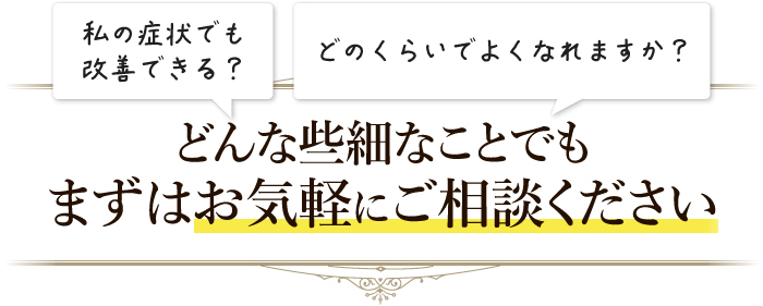 「私の症状でも改善できる?」どんな些細なことでもまずはお気軽にご相談ください